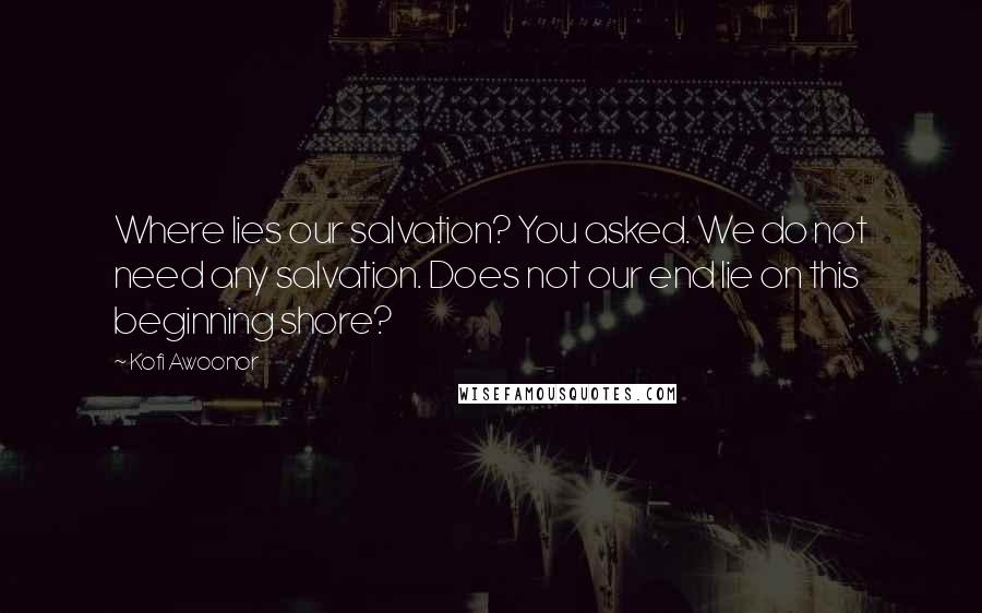 Kofi Awoonor Quotes: Where lies our salvation? You asked. We do not need any salvation. Does not our end lie on this beginning shore?