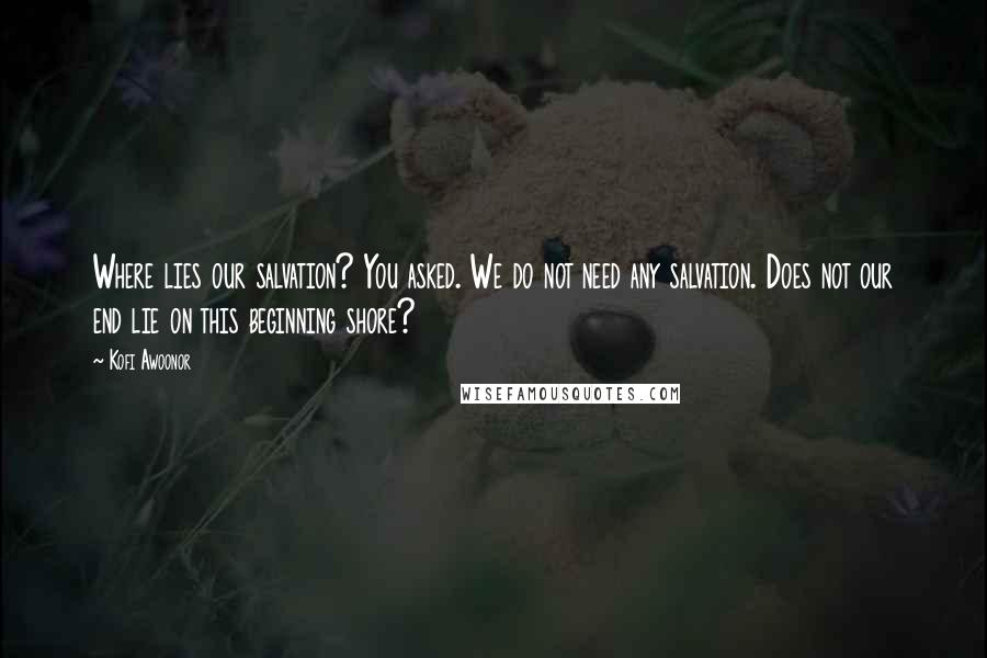 Kofi Awoonor Quotes: Where lies our salvation? You asked. We do not need any salvation. Does not our end lie on this beginning shore?