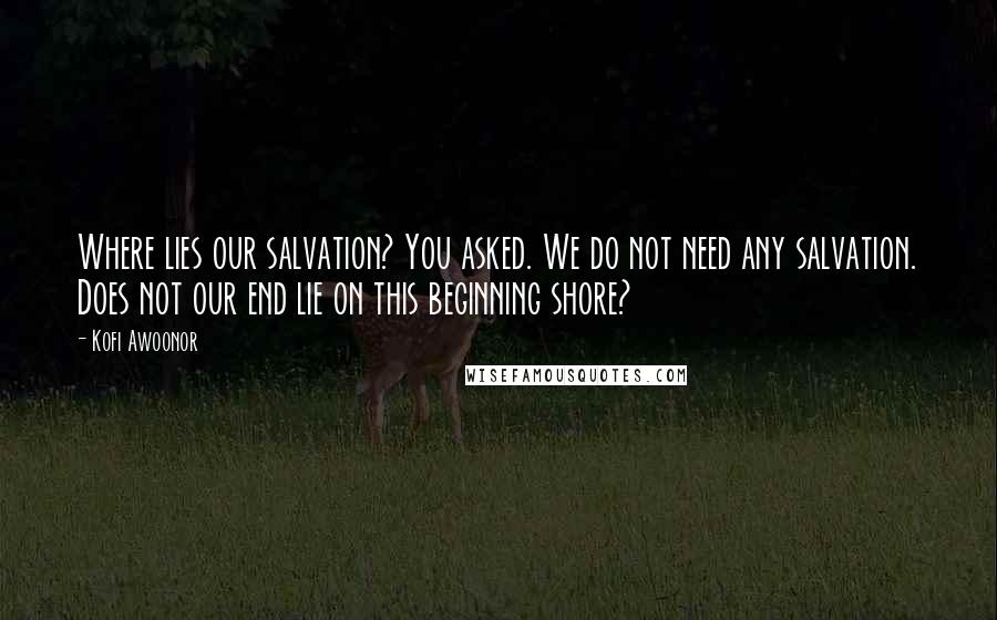 Kofi Awoonor Quotes: Where lies our salvation? You asked. We do not need any salvation. Does not our end lie on this beginning shore?