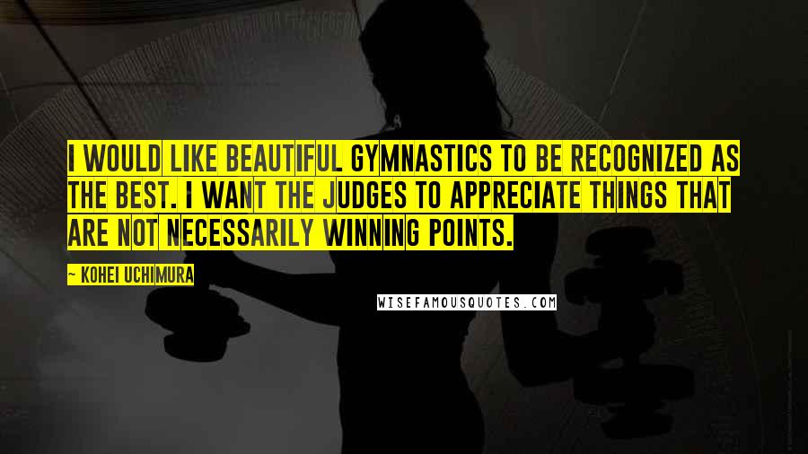 Kohei Uchimura Quotes: I would like beautiful gymnastics to be recognized as the best. I want the judges to appreciate things that are not necessarily winning points.