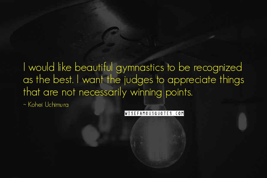 Kohei Uchimura Quotes: I would like beautiful gymnastics to be recognized as the best. I want the judges to appreciate things that are not necessarily winning points.