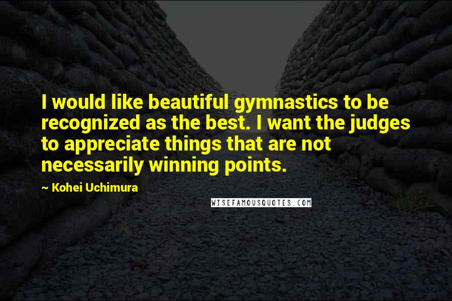 Kohei Uchimura Quotes: I would like beautiful gymnastics to be recognized as the best. I want the judges to appreciate things that are not necessarily winning points.