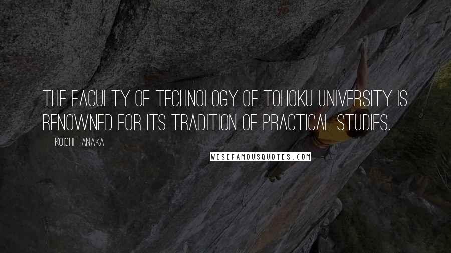 Koichi Tanaka Quotes: The Faculty of Technology of Tohoku University is renowned for its tradition of practical studies.