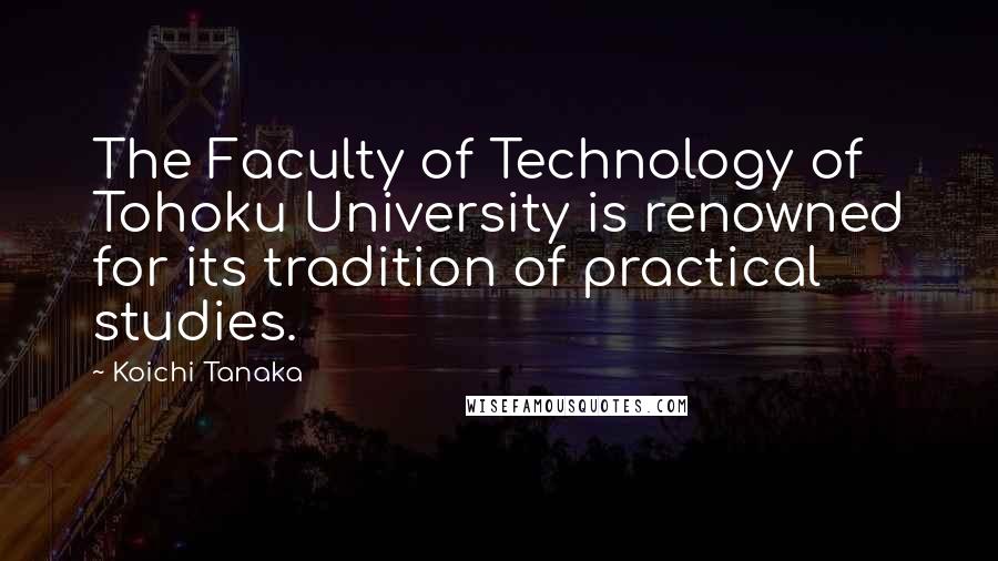 Koichi Tanaka Quotes: The Faculty of Technology of Tohoku University is renowned for its tradition of practical studies.