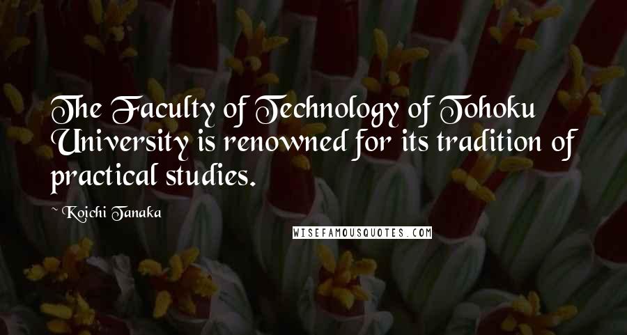 Koichi Tanaka Quotes: The Faculty of Technology of Tohoku University is renowned for its tradition of practical studies.