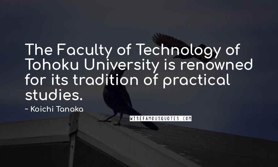 Koichi Tanaka Quotes: The Faculty of Technology of Tohoku University is renowned for its tradition of practical studies.