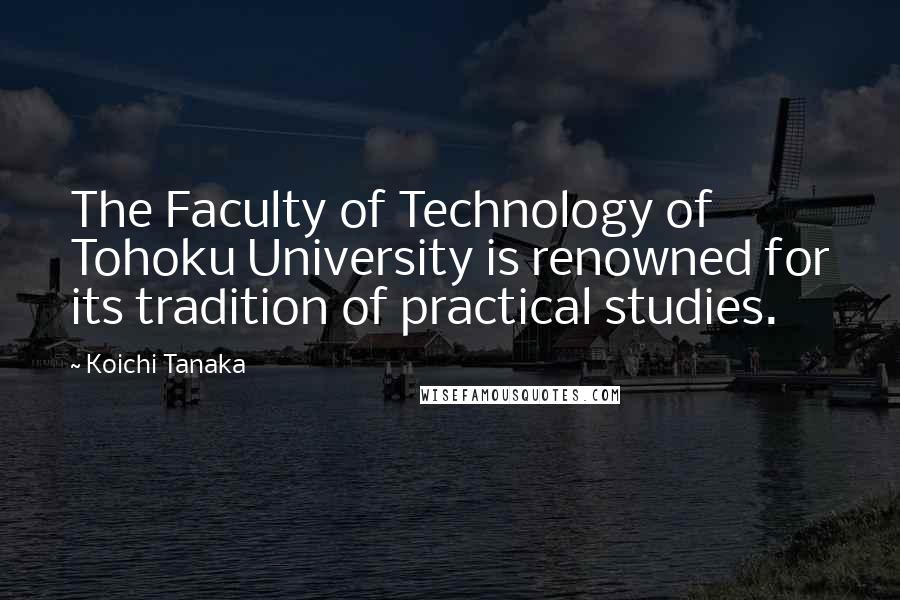 Koichi Tanaka Quotes: The Faculty of Technology of Tohoku University is renowned for its tradition of practical studies.