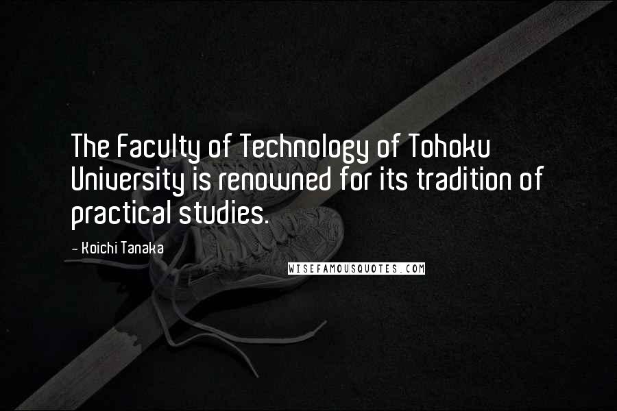 Koichi Tanaka Quotes: The Faculty of Technology of Tohoku University is renowned for its tradition of practical studies.