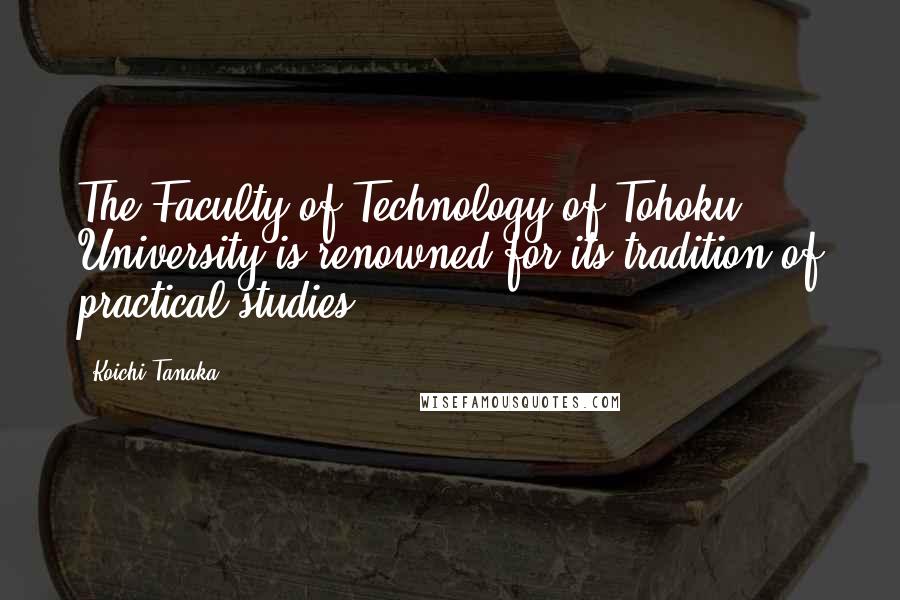 Koichi Tanaka Quotes: The Faculty of Technology of Tohoku University is renowned for its tradition of practical studies.