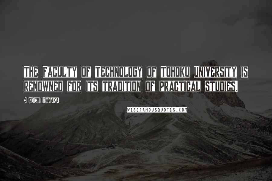 Koichi Tanaka Quotes: The Faculty of Technology of Tohoku University is renowned for its tradition of practical studies.