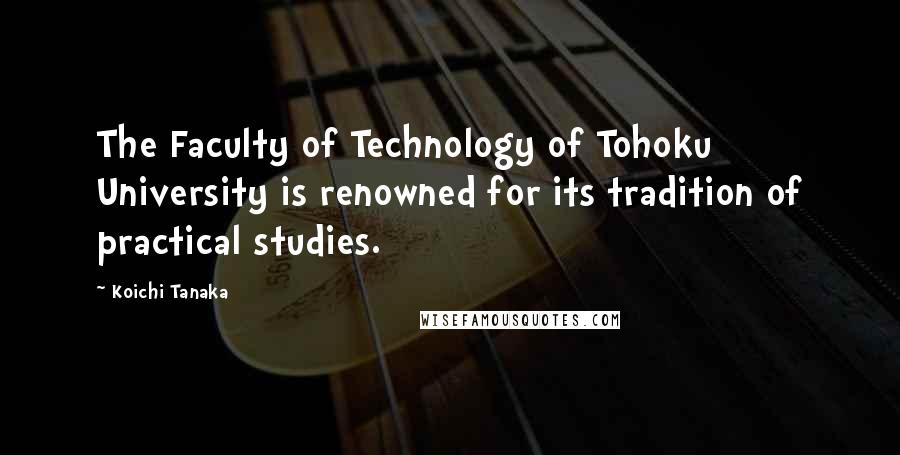 Koichi Tanaka Quotes: The Faculty of Technology of Tohoku University is renowned for its tradition of practical studies.