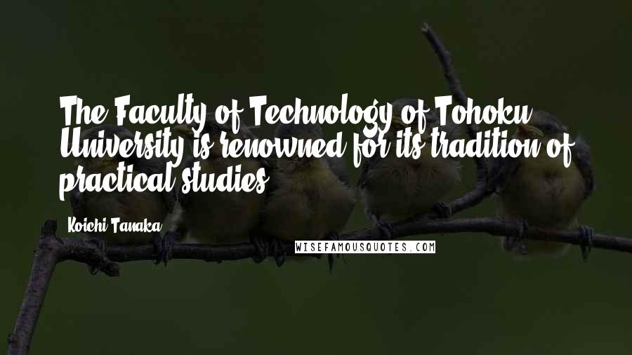 Koichi Tanaka Quotes: The Faculty of Technology of Tohoku University is renowned for its tradition of practical studies.