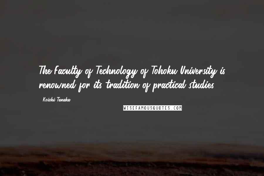 Koichi Tanaka Quotes: The Faculty of Technology of Tohoku University is renowned for its tradition of practical studies.