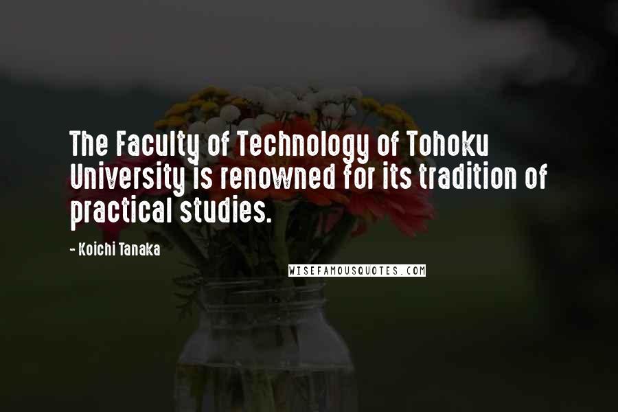 Koichi Tanaka Quotes: The Faculty of Technology of Tohoku University is renowned for its tradition of practical studies.