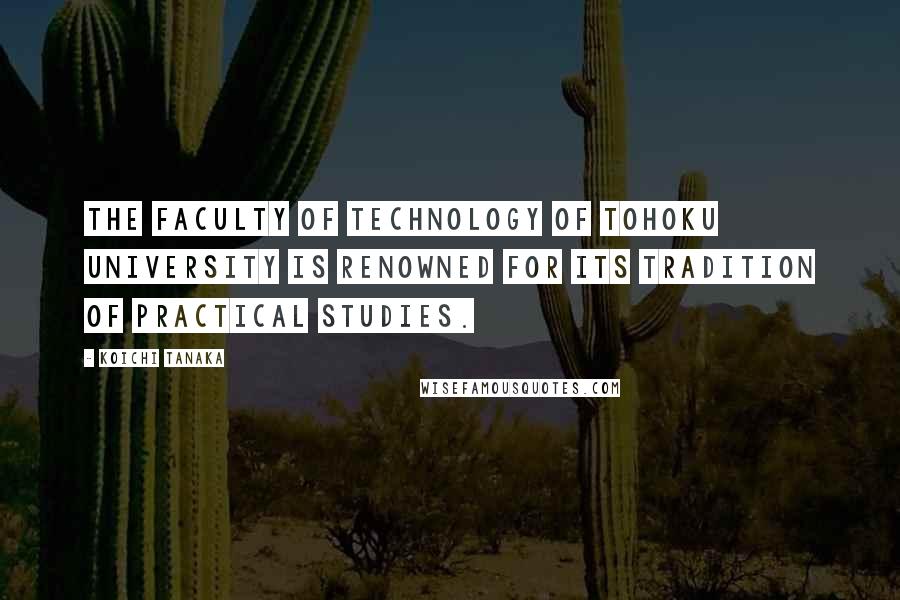 Koichi Tanaka Quotes: The Faculty of Technology of Tohoku University is renowned for its tradition of practical studies.