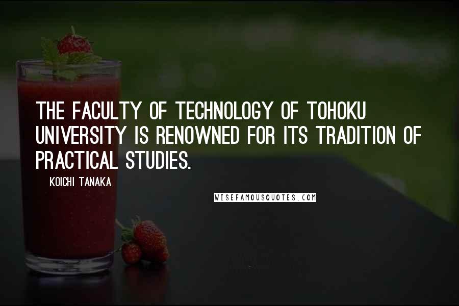 Koichi Tanaka Quotes: The Faculty of Technology of Tohoku University is renowned for its tradition of practical studies.
