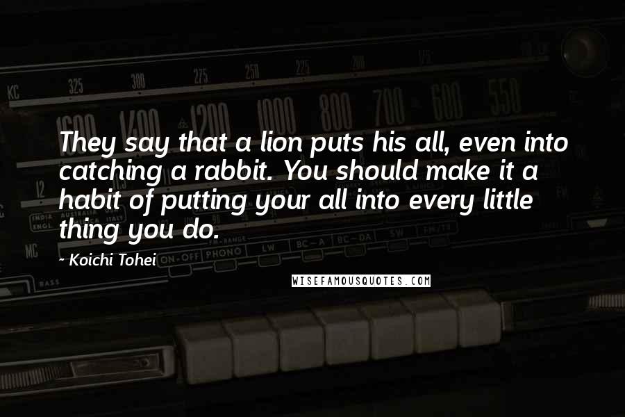 Koichi Tohei Quotes: They say that a lion puts his all, even into catching a rabbit. You should make it a habit of putting your all into every little thing you do.