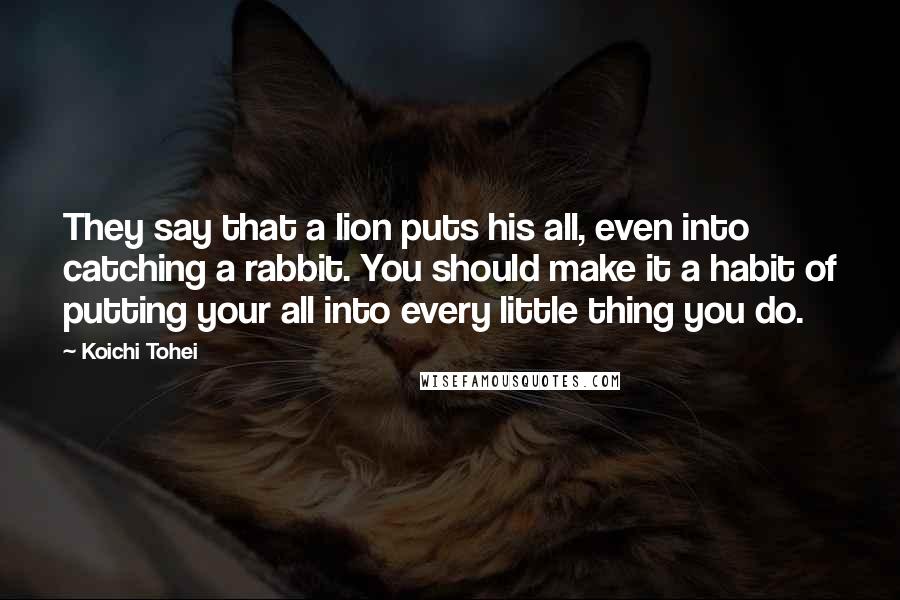 Koichi Tohei Quotes: They say that a lion puts his all, even into catching a rabbit. You should make it a habit of putting your all into every little thing you do.