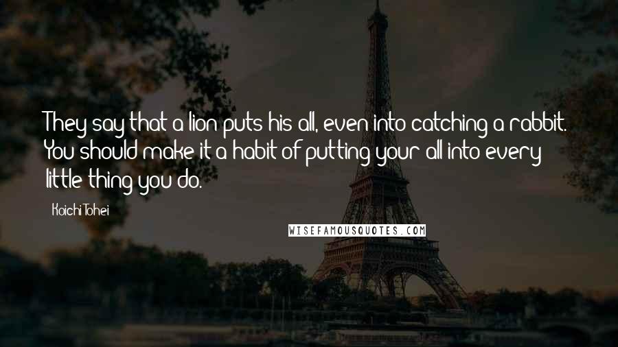 Koichi Tohei Quotes: They say that a lion puts his all, even into catching a rabbit. You should make it a habit of putting your all into every little thing you do.