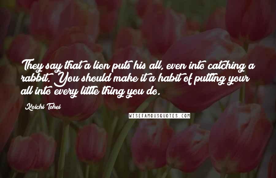 Koichi Tohei Quotes: They say that a lion puts his all, even into catching a rabbit. You should make it a habit of putting your all into every little thing you do.