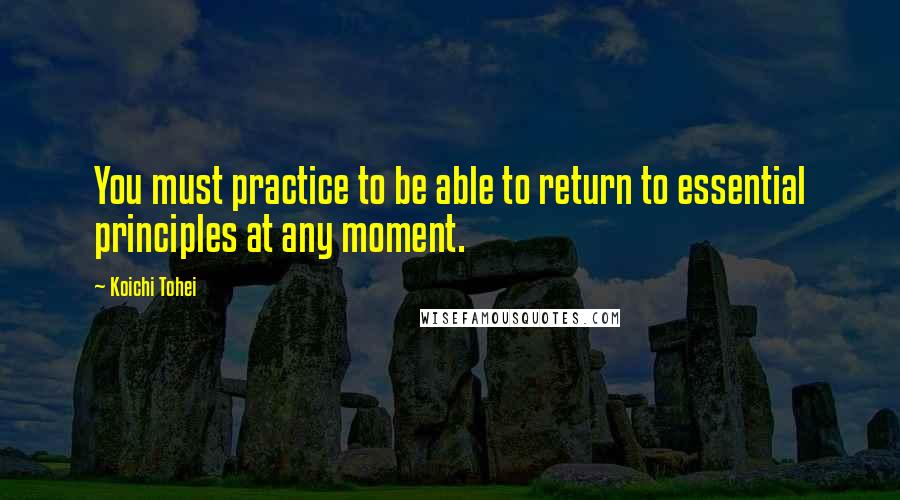 Koichi Tohei Quotes: You must practice to be able to return to essential principles at any moment.