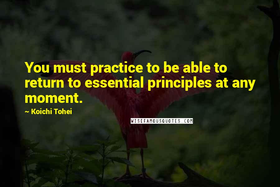 Koichi Tohei Quotes: You must practice to be able to return to essential principles at any moment.