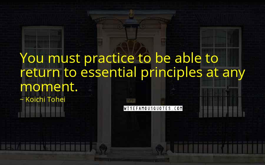 Koichi Tohei Quotes: You must practice to be able to return to essential principles at any moment.