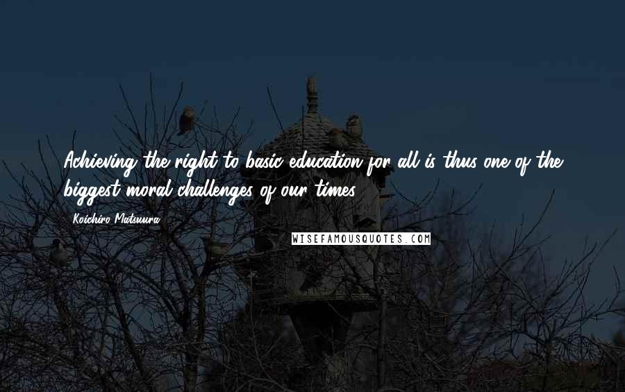 Koichiro Matsuura Quotes: Achieving the right to basic education for all is thus one of the biggest moral challenges of our times.