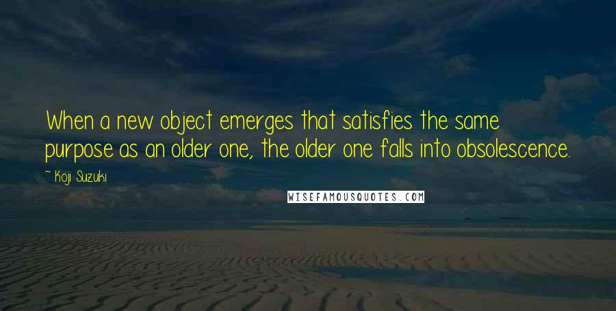 Koji Suzuki Quotes: When a new object emerges that satisfies the same purpose as an older one, the older one falls into obsolescence.