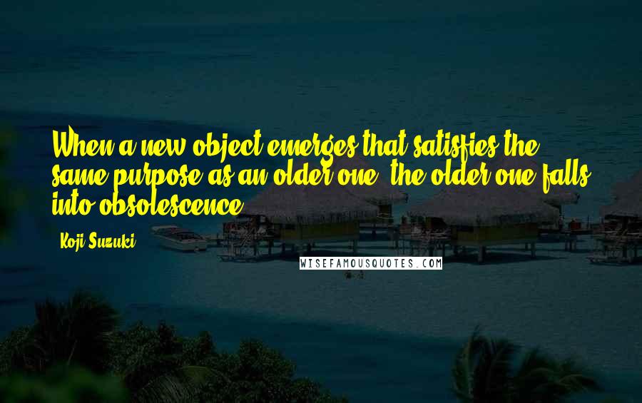 Koji Suzuki Quotes: When a new object emerges that satisfies the same purpose as an older one, the older one falls into obsolescence.