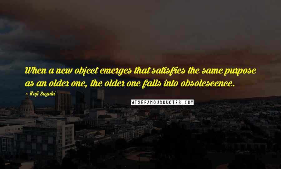 Koji Suzuki Quotes: When a new object emerges that satisfies the same purpose as an older one, the older one falls into obsolescence.