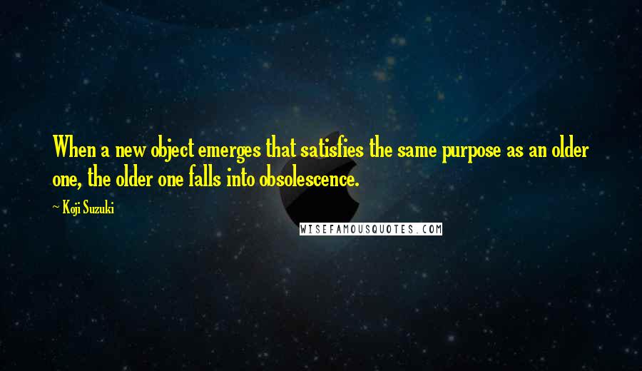 Koji Suzuki Quotes: When a new object emerges that satisfies the same purpose as an older one, the older one falls into obsolescence.