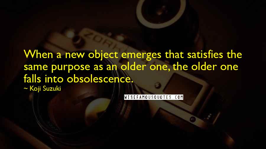 Koji Suzuki Quotes: When a new object emerges that satisfies the same purpose as an older one, the older one falls into obsolescence.