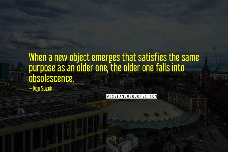 Koji Suzuki Quotes: When a new object emerges that satisfies the same purpose as an older one, the older one falls into obsolescence.