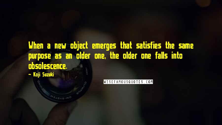 Koji Suzuki Quotes: When a new object emerges that satisfies the same purpose as an older one, the older one falls into obsolescence.