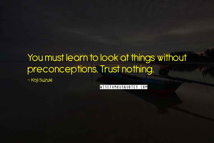 Koji Suzuki Quotes: You must learn to look at things without preconceptions. Trust nothing.