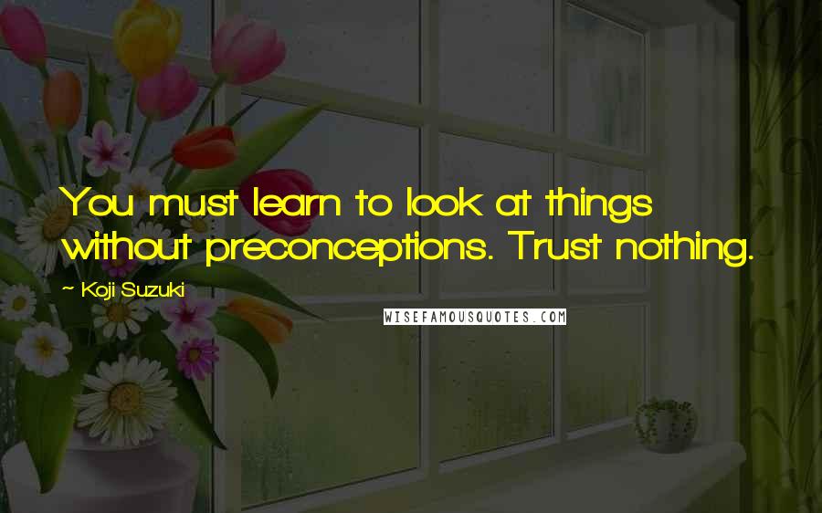 Koji Suzuki Quotes: You must learn to look at things without preconceptions. Trust nothing.