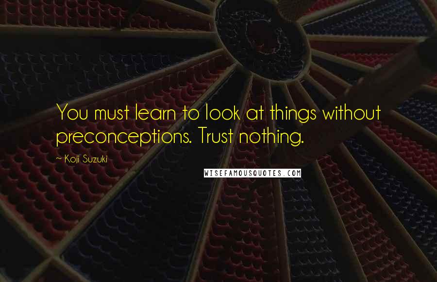 Koji Suzuki Quotes: You must learn to look at things without preconceptions. Trust nothing.