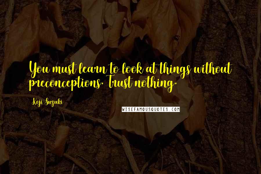 Koji Suzuki Quotes: You must learn to look at things without preconceptions. Trust nothing.