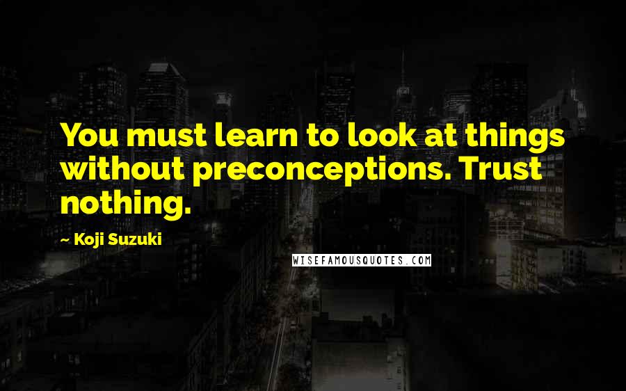 Koji Suzuki Quotes: You must learn to look at things without preconceptions. Trust nothing.