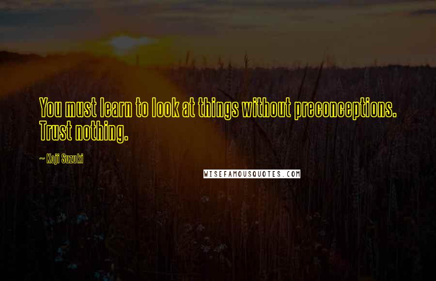 Koji Suzuki Quotes: You must learn to look at things without preconceptions. Trust nothing.