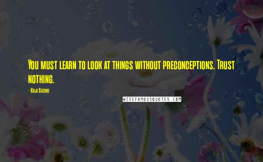 Koji Suzuki Quotes: You must learn to look at things without preconceptions. Trust nothing.