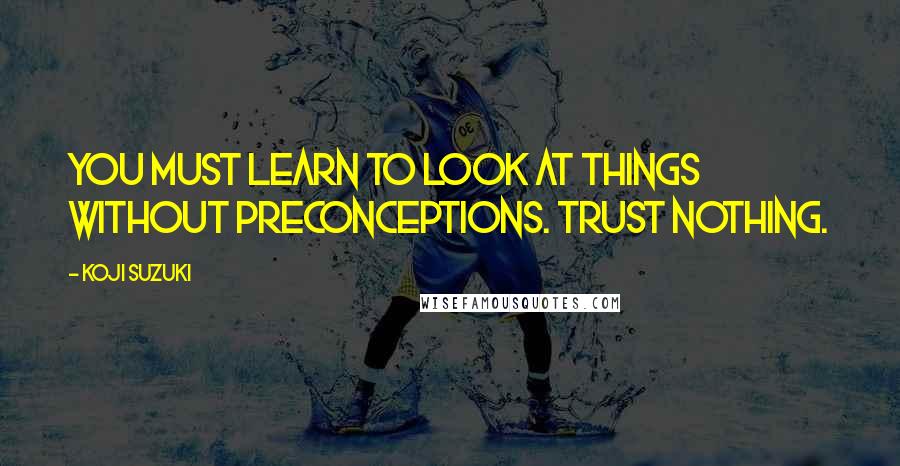 Koji Suzuki Quotes: You must learn to look at things without preconceptions. Trust nothing.