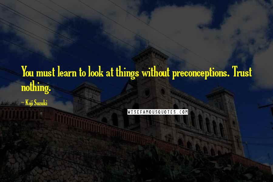 Koji Suzuki Quotes: You must learn to look at things without preconceptions. Trust nothing.