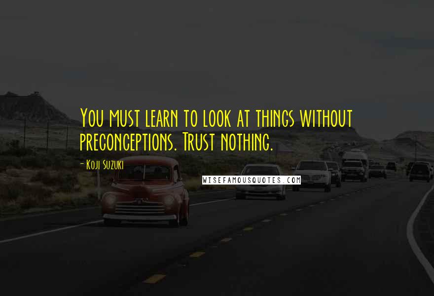 Koji Suzuki Quotes: You must learn to look at things without preconceptions. Trust nothing.