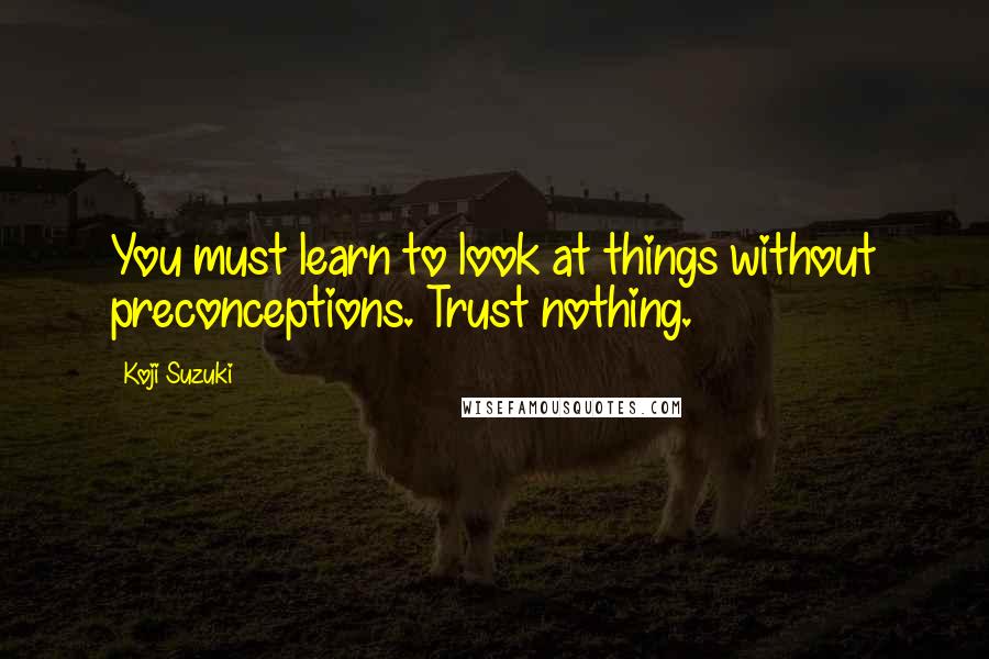 Koji Suzuki Quotes: You must learn to look at things without preconceptions. Trust nothing.