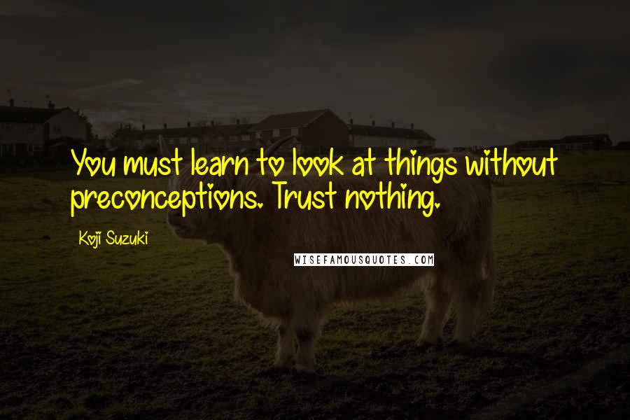 Koji Suzuki Quotes: You must learn to look at things without preconceptions. Trust nothing.