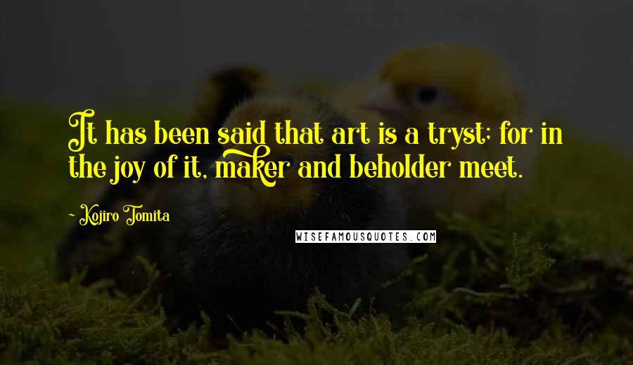 Kojiro Tomita Quotes: It has been said that art is a tryst; for in the joy of it, maker and beholder meet.