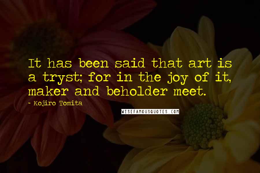 Kojiro Tomita Quotes: It has been said that art is a tryst; for in the joy of it, maker and beholder meet.