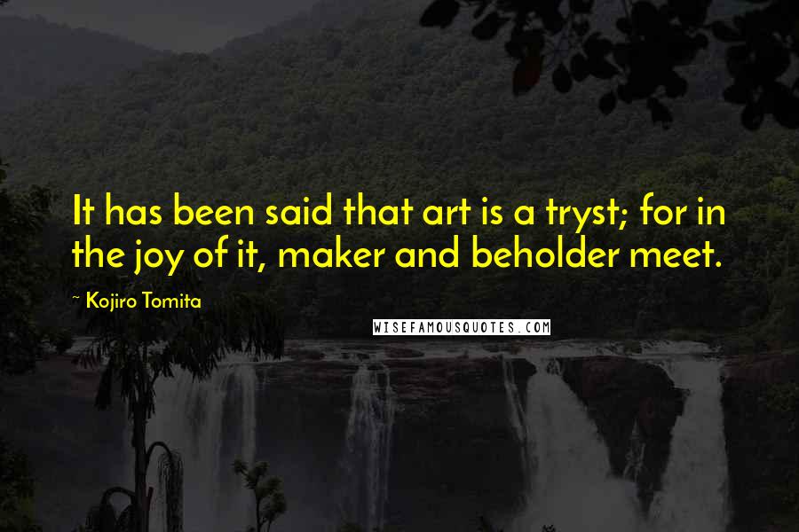 Kojiro Tomita Quotes: It has been said that art is a tryst; for in the joy of it, maker and beholder meet.